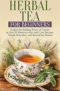 Herbal Tea for Beginners: Unlock the Healing Power of Nature in Just 10 Minutes a Day with Easy Recipes, Simple Remedies, and Relaxation Rituals